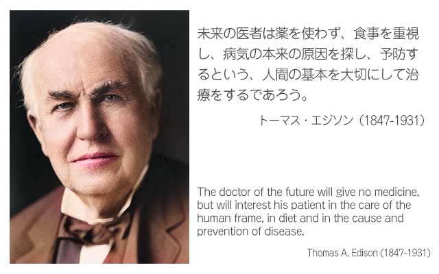 未来の医者は薬を使わず、食事を重視し、病気の本来の原因を探し、予防するという、人間の基本を大切にして治療をするであろう。
トーマス・エジソン（1847-1931）